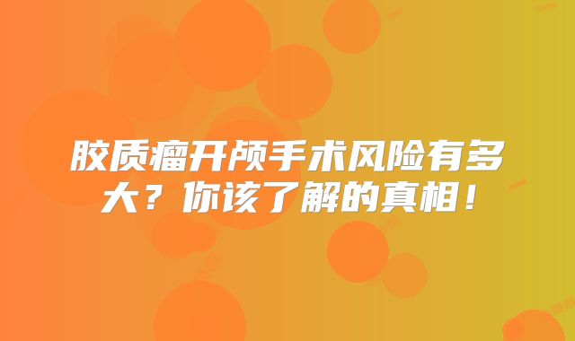 胶质瘤开颅手术风险有多大？你该了解的真相！
