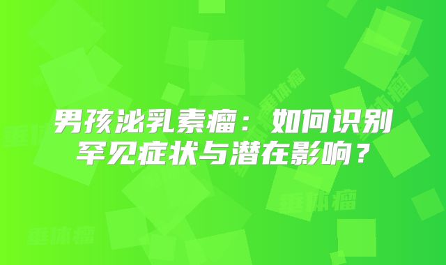 男孩泌乳素瘤：如何识别罕见症状与潜在影响？