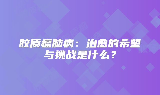胶质瘤脑病：治愈的希望与挑战是什么？