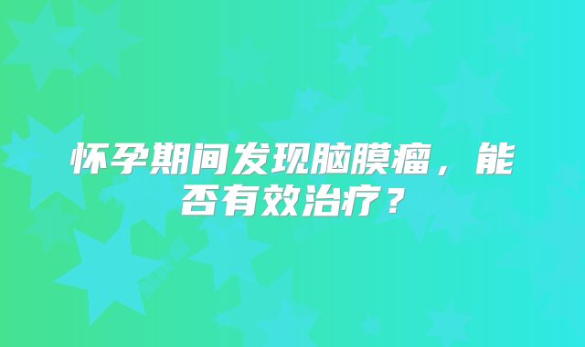怀孕期间发现脑膜瘤，能否有效治疗？