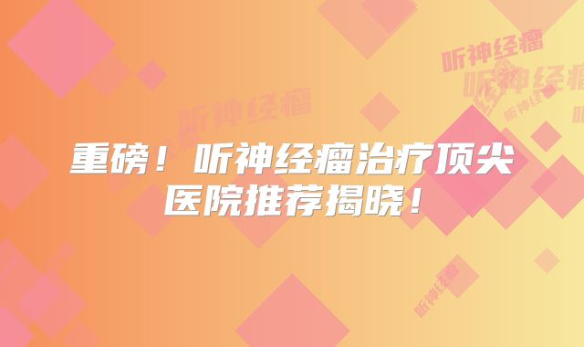 重磅！听神经瘤治疗顶尖医院推荐揭晓！