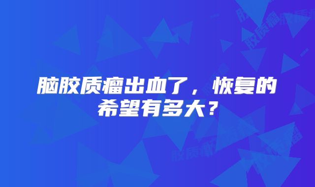 脑胶质瘤出血了，恢复的希望有多大？