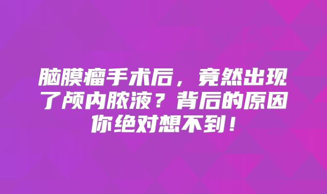 脑膜瘤手术后，竟然出现了颅内脓液？背后的原因你绝对想不到！
