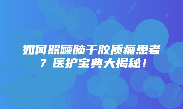 如何照顾脑干胶质瘤患者？医护宝典大揭秘！