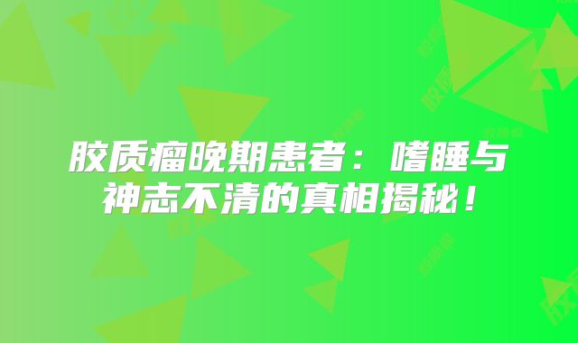 胶质瘤晚期患者：嗜睡与神志不清的真相揭秘！