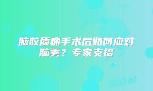 脑胶质瘤手术后如何应对脑雾？专家支招