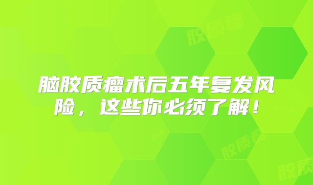 脑胶质瘤术后五年复发风险，这些你必须了解！
