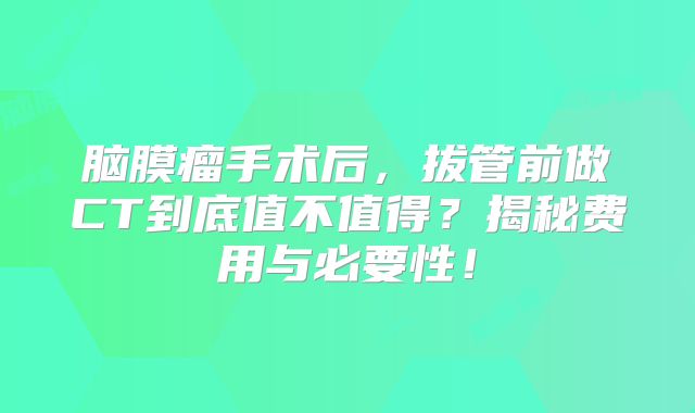 脑膜瘤手术后，拔管前做CT到底值不值得？揭秘费用与必要性！