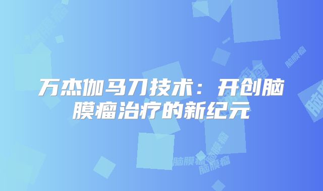 万杰伽马刀技术：开创脑膜瘤治疗的新纪元