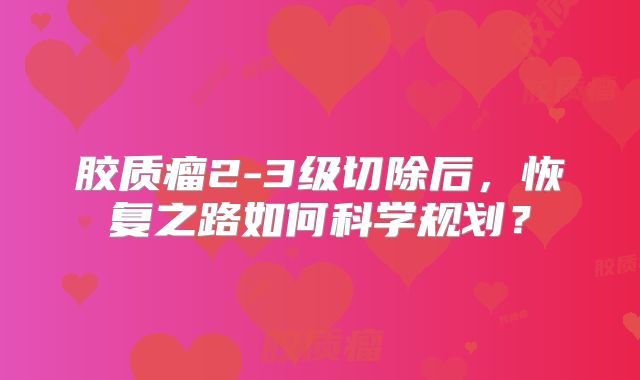 胶质瘤2-3级切除后，恢复之路如何科学规划？