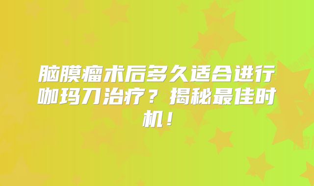 脑膜瘤术后多久适合进行咖玛刀治疗？揭秘最佳时机！