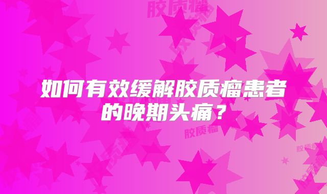 如何有效缓解胶质瘤患者的晚期头痛？