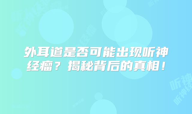 外耳道是否可能出现听神经瘤？揭秘背后的真相！