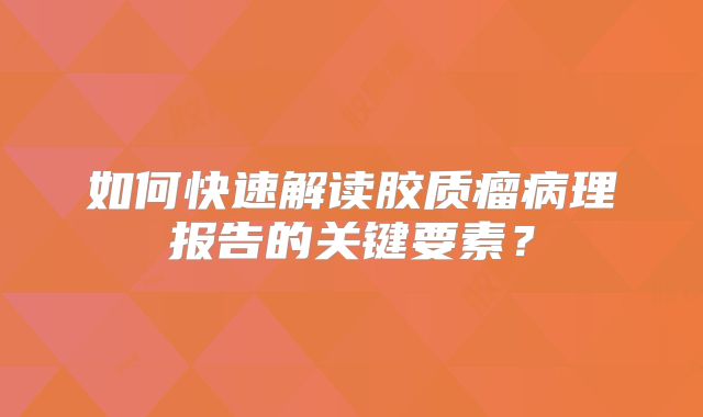 如何快速解读胶质瘤病理报告的关键要素？