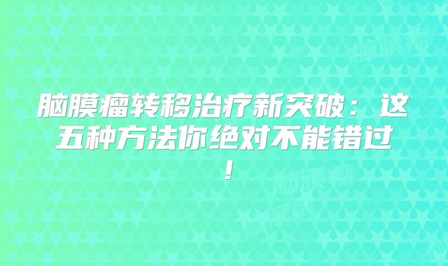 脑膜瘤转移治疗新突破：这五种方法你绝对不能错过！