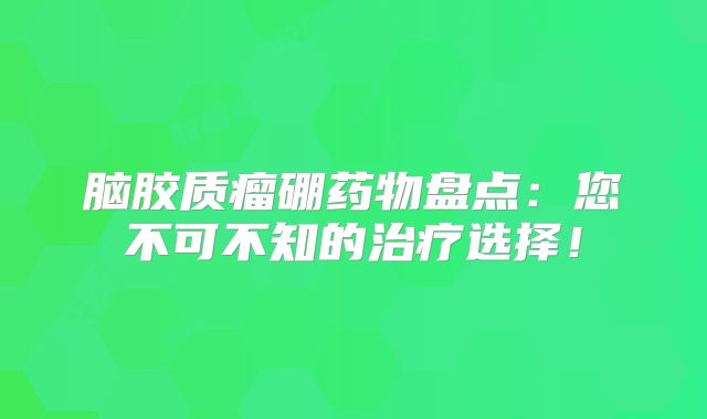 脑胶质瘤硼药物盘点：您不可不知的治疗选择！