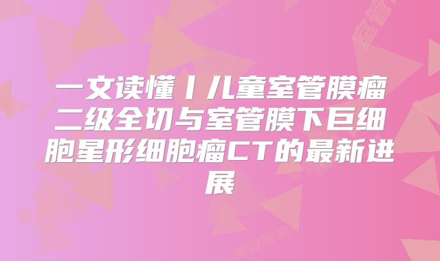 一文读懂丨儿童室管膜瘤二级全切与室管膜下巨细胞星形细胞瘤CT的最新进展