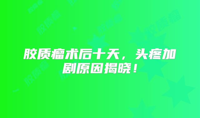胶质瘤术后十天，头疼加剧原因揭晓！
