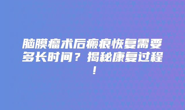 脑膜瘤术后瘢痕恢复需要多长时间？揭秘康复过程！