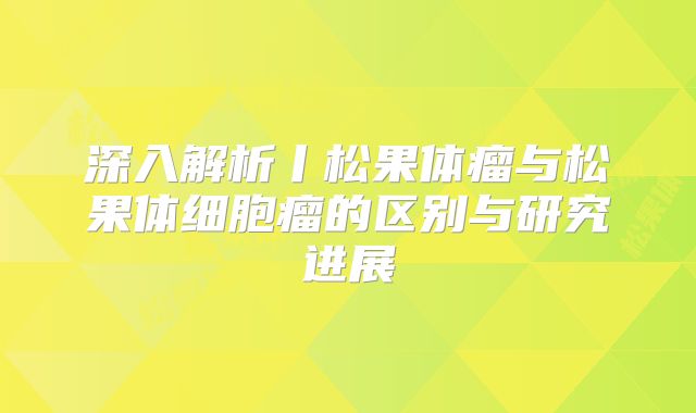 深入解析丨松果体瘤与松果体细胞瘤的区别与研究进展