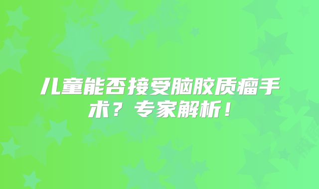 儿童能否接受脑胶质瘤手术？专家解析！