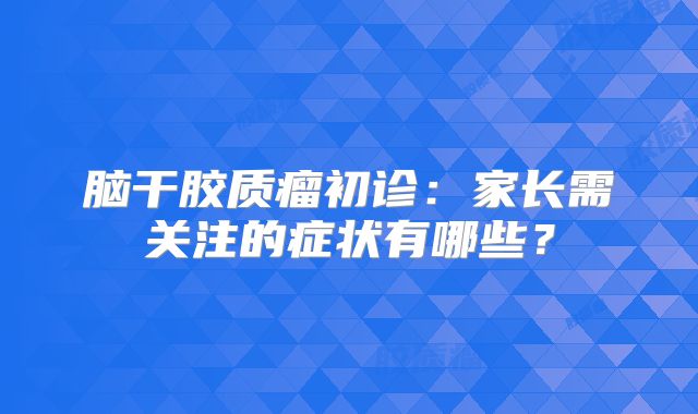 脑干胶质瘤初诊：家长需关注的症状有哪些？