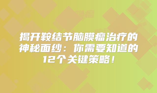揭开鞍结节脑膜瘤治疗的神秘面纱：你需要知道的12个关键策略！