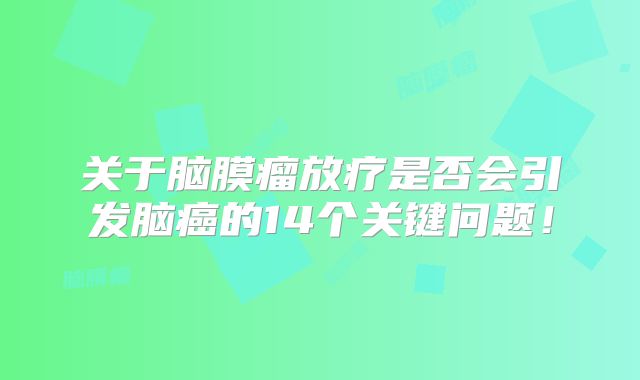 关于脑膜瘤放疗是否会引发脑癌的14个关键问题！