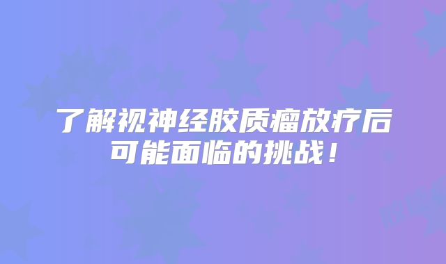 了解视神经胶质瘤放疗后可能面临的挑战！