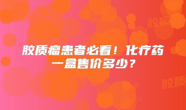 胶质瘤患者必看！化疗药一盒售价多少？