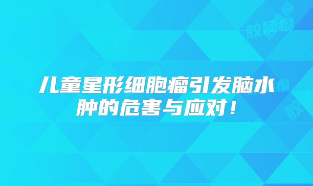 儿童星形细胞瘤引发脑水肿的危害与应对！