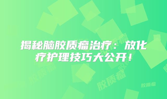 揭秘脑胶质瘤治疗：放化疗护理技巧大公开！