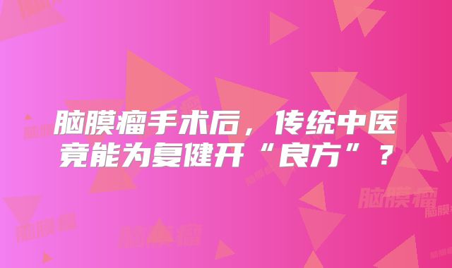 脑膜瘤手术后，传统中医竟能为复健开“良方”？