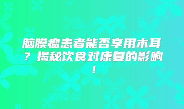 脑膜瘤患者能否享用木耳？揭秘饮食对康复的影响！