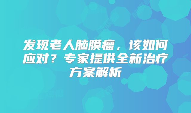 发现老人脑膜瘤，该如何应对？专家提供全新治疗方案解析
