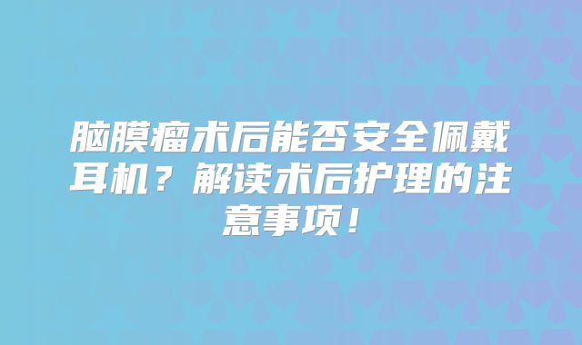 脑膜瘤术后能否安全佩戴耳机？解读术后护理的注意事项！