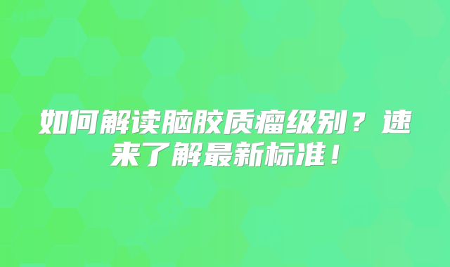 如何解读脑胶质瘤级别？速来了解最新标准！