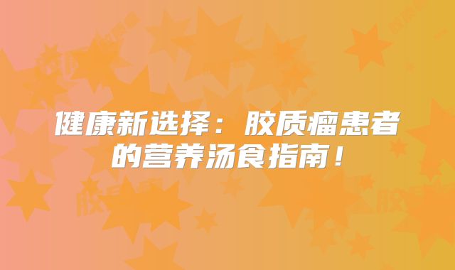 健康新选择：胶质瘤患者的营养汤食指南！