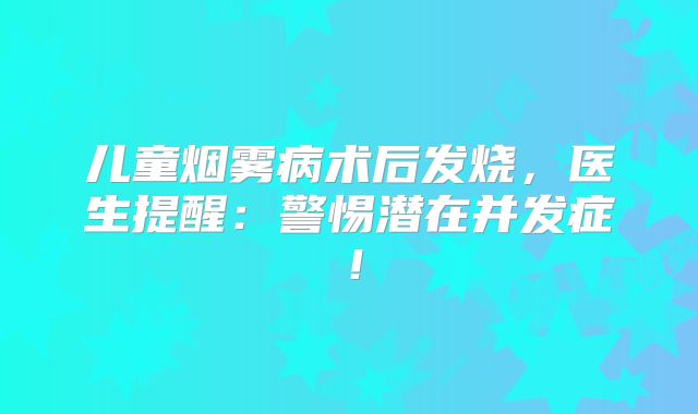 儿童烟雾病术后发烧，医生提醒：警惕潜在并发症！