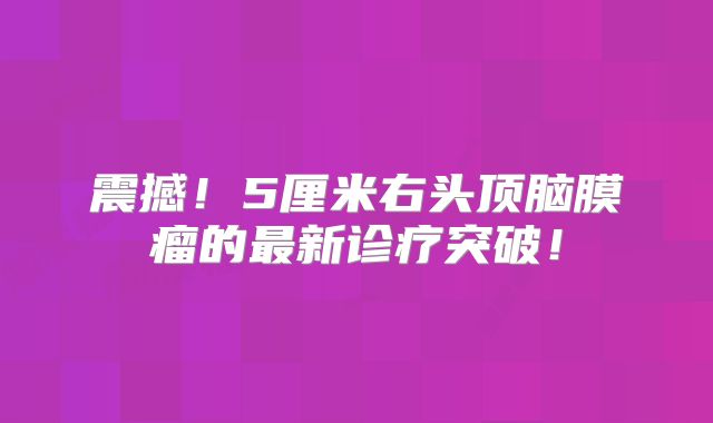 震撼！5厘米右头顶脑膜瘤的最新诊疗突破！