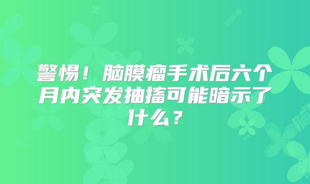 警惕！脑膜瘤手术后六个月内突发抽搐可能暗示了什么？