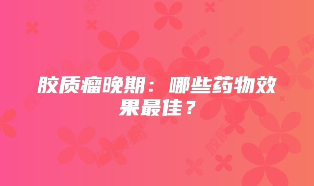 胶质瘤晚期：哪些药物效果最佳？