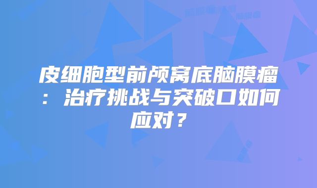 皮细胞型前颅窝底脑膜瘤：治疗挑战与突破口如何应对？