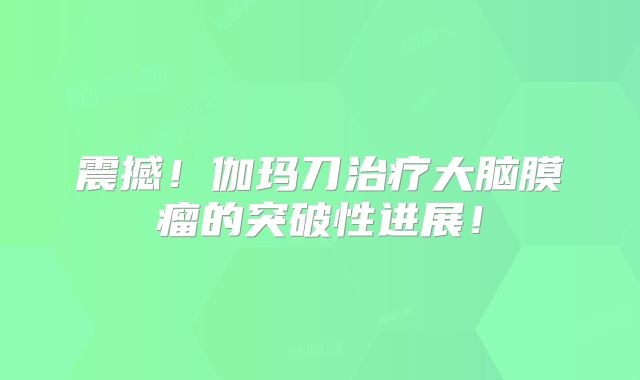 震撼！伽玛刀治疗大脑膜瘤的突破性进展！