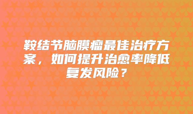 鞍结节脑膜瘤最佳治疗方案，如何提升治愈率降低复发风险？