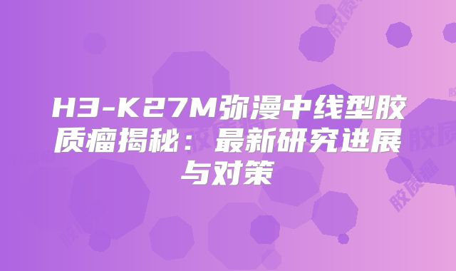 H3-K27M弥漫中线型胶质瘤揭秘：最新研究进展与对策