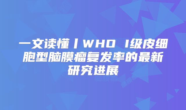 一文读懂丨WHO I级皮细胞型脑膜瘤复发率的最新研究进展