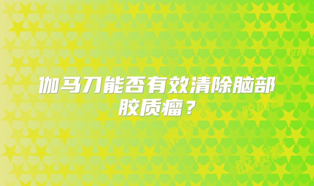 伽马刀能否有效清除脑部胶质瘤？
