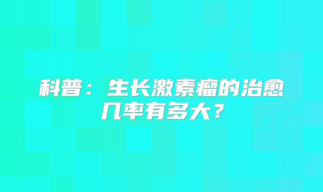 科普：生长激素瘤的治愈几率有多大？