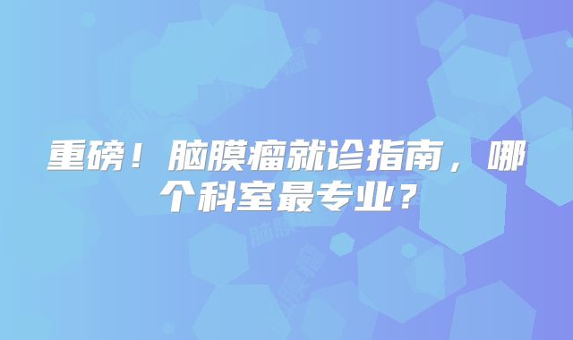 重磅！脑膜瘤就诊指南，哪个科室最专业？